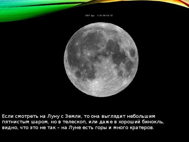 Если смотреть на Луну с Земли, то она выглядит небольшим пятнистым шаром, но в телескоп, или даже в хороший бинокль, видно, что это не так – на Луне есть горы и много кратеров. 