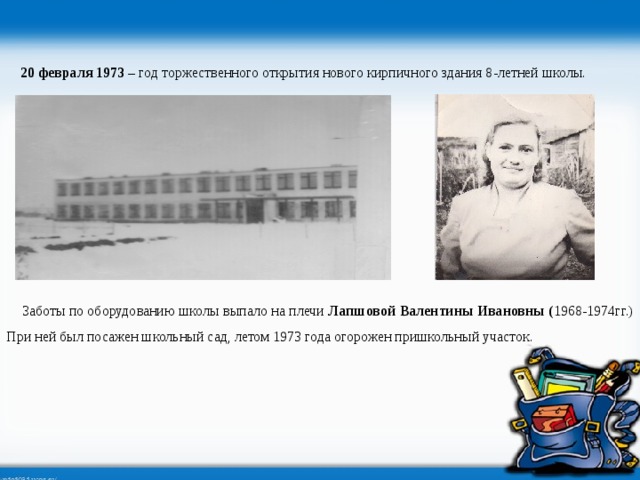 20 февраля 1973 – год торжественного открытия нового кирпичного здания 8-летней школы.  Заботы по оборудованию школы выпало на плечи Лапшовой Валентины Ивановны ( 1968-1974гг.) При ней был посажен школьный сад, летом 1973 года огорожен пришкольный участок. 