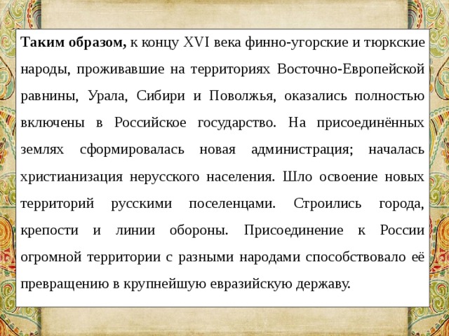 Таким образом,  к концу XVI века финно-угорские и тюркские народы, проживавшие на территориях Восточно-Европейской равнины, Урала, Сибири и Поволжья, оказались полностью включены в Российское государство. На присоединённых землях сформировалась новая администрация; началась христианизация нерусского населения. Шло освоение новых территорий русскими поселенцами. Строились города, крепости и линии обороны. Присоединение к России огромной территории с разными народами способствовало её превращению в крупнейшую евразийскую державу. 