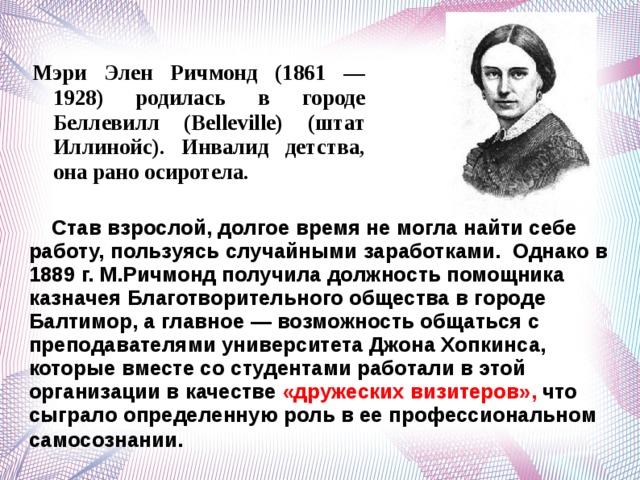 Мэри Элен Ричмонд (1861 — 1928) родилась в городе Беллевилл (Belleville) (штат Иллинойс). Инвалид детства, она рано осиротела.  Став взрослой, долгое время не могла найти себе работу, пользуясь случайными заработками. Однако в 1889 г. М.Ричмонд получила должность помощника казначея Благотворительного общества в городе Балтимор, а главное — возможность общаться с преподавателями университета Джона Хопкинса, которые вместе со студентами работали в этой организации в качестве «дружеских визитеров», что сыграло определенную роль в ее профессиональном самосознании .  