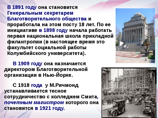 В 1891 году она становится Генеральным секретарем Благотворительного общества и проработала на этом посту 18 лет. По ее инициативе в 1898 году начала работать первая национальная школа прикладной филантропии (в настоящее время это факультет социальной работы Колумбийского университета).   В 1909 году она назначается директором Благотворительной организации в Нью-Йорке.  С 1918 года у М.Ричмонд устанавливается тесное сотрудничество с колледжем Смита , почетным магистром которого она становится в 1921 году.   