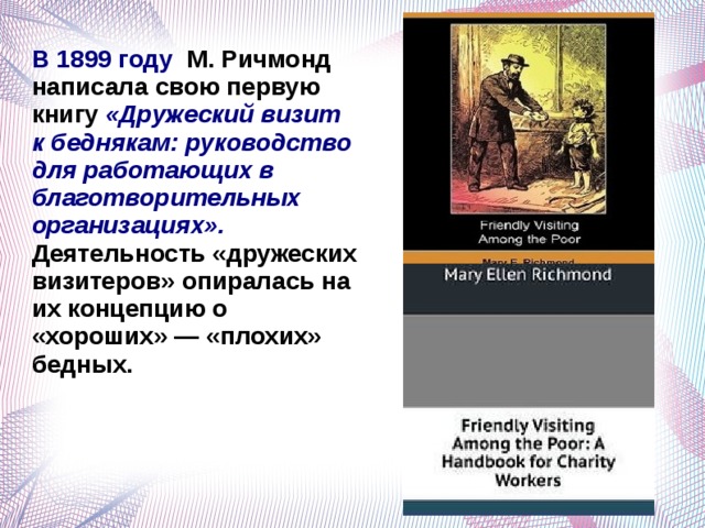 В 1899 году М. Ричмонд написала свою первую книгу «Дружеский визит к беднякам: руководство для работающих в благотворительных организациях». Деятельность «дружеских визитеров» опиралась на их концепцию о «хороших» — «плохих» бедных.   