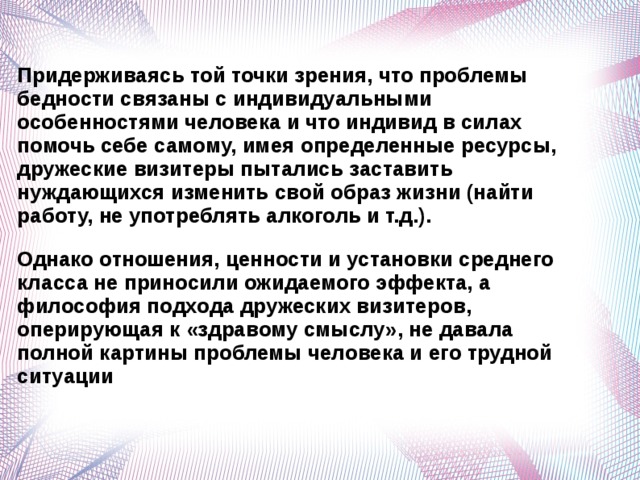 Придерживаясь той точки зрения, что проблемы бедности связаны с индивидуальными особенностями человека и что индивид в силах помочь себе самому, имея определенные ресурсы, дружеские визитеры пытались заставить нуждающихся изменить свой образ жизни (найти работу, не употреблять алкоголь и т.д.).  Однако отношения, ценности и установки среднего класса не приносили ожидаемого эффекта, а философия подхода дружеских визитеров, оперирующая к «здравому смыслу», не давала полной картины проблемы человека и его трудной ситуации   