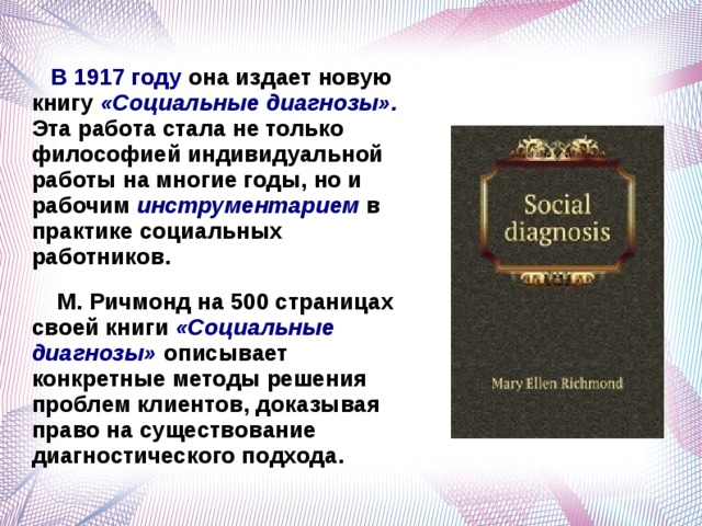  В 1917 году она издает новую книгу «Социальные диагнозы». Эта работа стала не только философией индивидуальной работы на многие годы, но и рабочим инструментарием в практике социальных работников.  М. Ричмонд на 500 страницах своей книги «Социальные диагнозы» описывает конкретные методы решения проблем клиентов, доказывая право на существование диагностического подхода.   