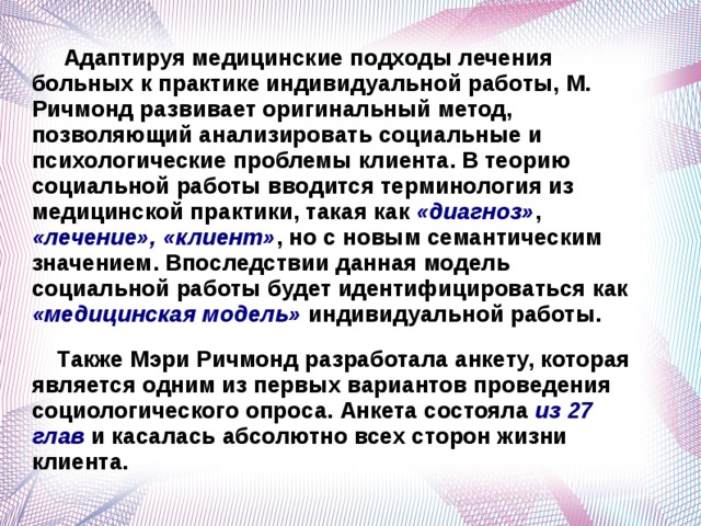  Адаптируя медицинские подходы лечения больных к практике индивидуальной работы, М. Ричмонд развивает оригинальный метод, позволяющий анализировать социальные и психологические проблемы клиента. В теорию социальной работы вводится терминология из медицинской практики, такая как «диагноз» , «лечение», «клиент» , но с новым семантическим значением. Впоследствии данная модель социальной работы будет идентифицироваться как «медицинская модель» индивидуальной работы.  Также Мэри Ричмонд разработала анкету, которая является одним из первых вариантов проведения социологического опроса. Анкета состояла из 27 глав и касалась абсолютно всех сторон жизни клиента.   