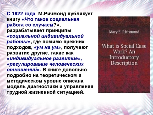 С 1922 года М.Ричмонд публикует книгу «Что такое социальная работа со случаем ?», разрабатывает принципы «социальной индивидуальной работы» , где помимо прежних подходов, «ум на ум» , получают развитие другие, такие как «индивидуальное развитие», «регулирование человеческих отношений». В книге довольно подробно на теоретическом и методическом уровне описана модель диагностики и управления трудной жизненной ситуацией.     