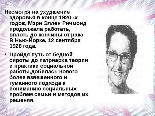 Несмотря на ухудшение здоровья в конце 1920 -х годов, Мэри Эллен Ричмонд продолжала работать, вплоть до кончины от рака В Нью-Йорке, 12 сентября 1928 года. Пройдя путь от бедной сироты до патриарха теории и практики социальной работы,добилась нового более взвешенного и гуманного подхода к пониманию социальных проблем семьи и методов их решения.  