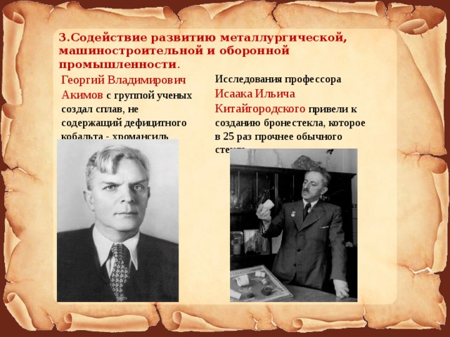 3.Содействие развитию металлургической, машиностроительной и оборонной промышленности . Георгий Владимирович Акимов с группой ученых создал сплав, не содержащий дефицитного кобальта - хромансиль Исследования профессора Исаака Ильича Китайгородского привели к созданию бронестекла, которое в 25 раз прочнее обычного стекла. 