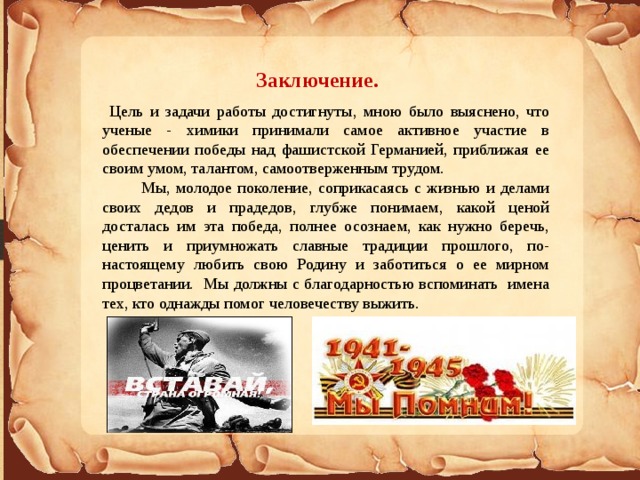 Заключение.  Цель и задачи работы достигнуты, мною было выяснено, что ученые - химики принимали самое активное участие в обеспечении победы над фашистской Германией, приближая ее своим умом, талантом, самоотверженным трудом.  Мы, молодое поколение, соприкасаясь с жизнью и делами своих дедов и прадедов, глубже понимаем, какой ценой досталась им эта победа, полнее осознаем, как нужно беречь, ценить и приумножать славные традиции прошлого, по-настоящему любить свою Родину и заботиться о ее мирном процветании. Мы должны с благодарностью вспоминать имена тех, кто однажды помог человечеству выжить. 