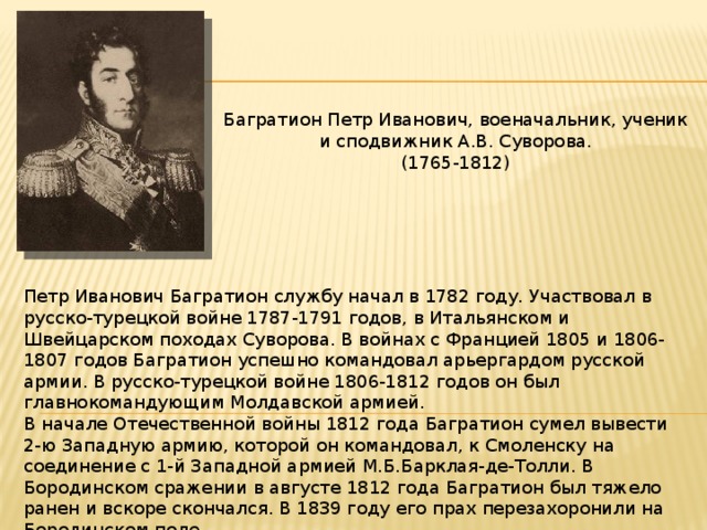 Багратион Петр Иванович, военачальник, ученик и сподвижник А.В. Суворова. (1765-1812) Петр Иванович Багратион службу начал в 1782 году. Участвовал в русско-турецкой войне 1787-1791 годов, в Итальянском и Швейцарском походах Суворова. В войнах с Францией 1805 и 1806-1807 годов Багратион успешно командовал арьергардом русской армии. В русско-турецкой войне 1806-1812 годов он был главнокомандующим Молдавской армией. В начале Отечественной войны 1812 года Багратион сумел вывести 2-ю Западную армию, которой он командовал, к Смоленску на соединение с 1-й Западной армией М.Б.Барклая-де-Толли. В Бородинском сражении в августе 1812 года Багратион был тяжело ранен и вскоре скончался. В 1839 году его прах перезахоронили на Бородинском поле. 