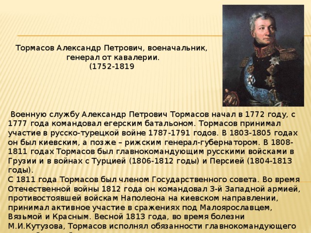 Тормасов Александр Петрович, военачальник,  генерал от кавалерии. (1752-1819  Военную службу Александр Петрович Тормасов начал в 1772 году, с 1777 года командовал егерским батальоном. Тормасов принимал участие в русско-турецкой войне 1787-1791 годов. В 1803-1805 годах он был киевским, а позже – рижским генерал-губернатором. В 1808-1811 годах Тормасов был главнокомандующим русскими войсками в Грузии и в войнах с Турцией (1806-1812 годы) и Персией (1804-1813 годы). С 1811 года Тормасов был членом Государственного совета. Во время Отечественной войны 1812 года он командовал 3-й Западной армией, противостоявшей войскам Наполеона на киевском направлении, принимал активное участие в сражениях под Малоярославцем, Вязьмой и Красным. Весной 1813 года, во время болезни М.И.Кутузова, Тормасов исполнял обязанности главнокомандующего русской армией. В 1814 году Тормасов был назначен генерал-губернатором Москвы. Занимая этот пост, он много сделал для восстановления города после пожара 1812 года. 