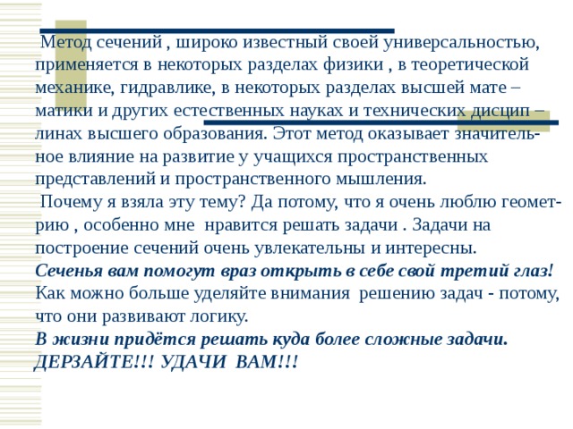  Метод сечений , широко известный своей универсальностью, применяется в некоторых разделах физики , в теоретической механике, гидравлике, в некоторых разделах высшей мате – матики и других естественных науках и технических дисцип – линах высшего образования. Этот метод оказывает значитель- ное влияние на развитие у учащихся пространственных представлений и пространственного мышления.  Почему я взяла эту тему? Да потому, что я очень люблю геомет- рию , особенно мне нравится решать задачи . Задачи на построение сечений очень увлекательны и интересны. Сеченья вам помогут враз открыть в себе свой третий глаз! Как можно больше уделяйте внимания решению задач - потому, что они развивают логику. В жизни придётся решать куда более сложные задачи. ДЕРЗАЙТЕ!!! УДАЧИ ВАМ!!! 
