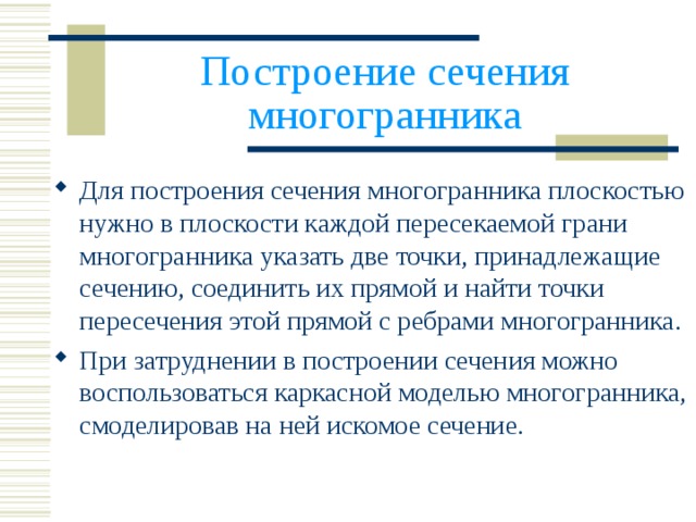 Построение сечения многогранника Для построения сечения многогранника плоскостью нужно в плоскости каждой пересекаемой грани многогранника указать две точки, принадлежащие сечению, соединить их прямой и найти точки пересечения этой прямой с ребрами многогранника. При затруднении в построении сечения можно воспользоваться каркасной моделью многогранника, смоделировав на ней искомое сечение. 