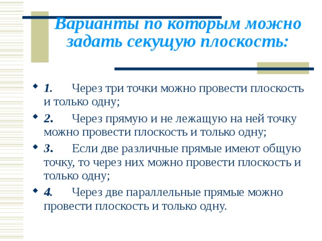 Варианты по которым можно за д ать секущую плоскость:   1.        Через три точки можно провести плоскость и только одну; 2 .       Через прямую и не лежащую на ней точку можно провести плоскость и только одну; 3 .       Если две различные прямые имеют общую точку, то через них можно провести плоскость и только одну; 4.       Через две параллельные прямые можно провести плоскость и только одну. 
