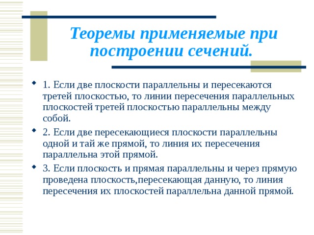 Теоремы применяемые при построении сечений.  1. Если две плоскости параллельны и пересекаются третей плоскостью, то линии пересечения параллельных плоскостей третей плоскостью параллельны между собой. 2. Если две пересекающиеся плоскости параллельны одной и тай же прямой, то линия их пересечения параллельна этой прямой. 3. Если плоскость и прямая параллельны и через прямую проведена плоскость,пересекающая данную, то линия пересечения их плоскостей параллельна данной прямой. 