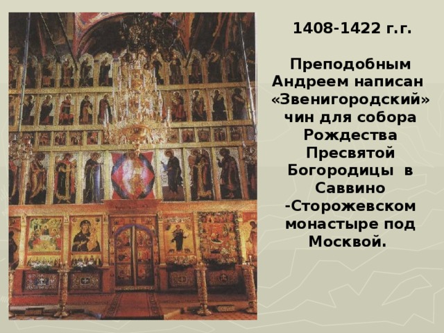  1408-1422 г.г.  Преподобным Андреем написан «Звенигородский» чин для собора Рождества Пресвятой Богородицы в Саввино -Сторожевском монастыре под Москвой. 