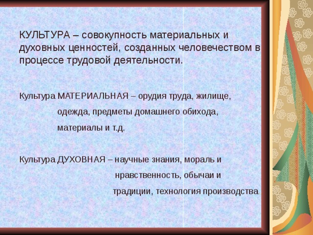 КУЛЬТУРА – совокупность материальных и духовных ценностей, созданных человечеством в процессе трудовой деятельности. Культура МАТЕРИАЛЬНАЯ – орудия труда, жилище,  одежда, предметы домашнего обихода,  материалы и т.д. Культура ДУХОВНАЯ – научные знания, мораль и  нравственность, обычаи и  традиции, технология производства . 