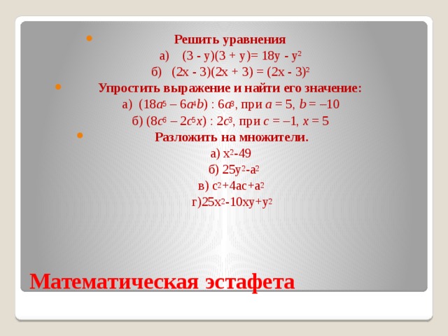 Решить уравнения  а) (3 - у)(3 + у)= 18у - у²  б) (2х - 3)(2х + 3) = (2х - 3)² Упростить выражение и найти его значение:  а) (18 a 5  – 6 a 4 b ) : 6 a 3 , при  а  = 5,  b  = –10  б) (8 c 6  – 2 c 5 x ) : 2 c 3 , при  c  = –1,  x  = 5   Разложить на множители.  а) х 2 -49  б) 25у 2 -а 2  в) с 2 +4ас+а 2   г)25х 2 -10ху+у 2 Математическая эстафета 