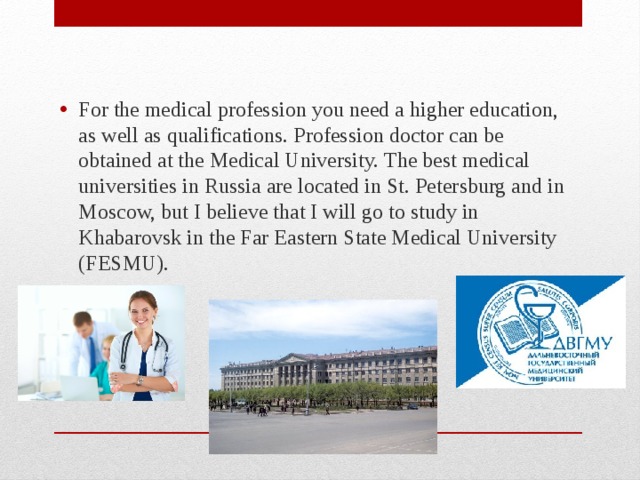 For the medical profession you need a higher education, as well as qualifications. Profession doctor can be obtained at the Medical University. The best medical universities in Russia are located in St. Petersburg and in Moscow, but I believe that I will go to study in Khabarovsk in the Far Eastern State Medical University (FESMU). 
