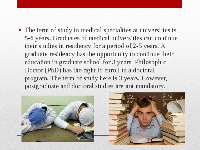 The term of study in medical specialties at universities is 5-6 years. Graduates of medical universities can continue their studies in residency for a period of 2-5 years. A graduate residency has the opportunity to continue their education in graduate school for 3 years. Philosophic Doctor (PhD) has the right to enroll in a doctoral program. The term of study here is 3 years. However, postgraduate and doctoral studies are not mandatory. 