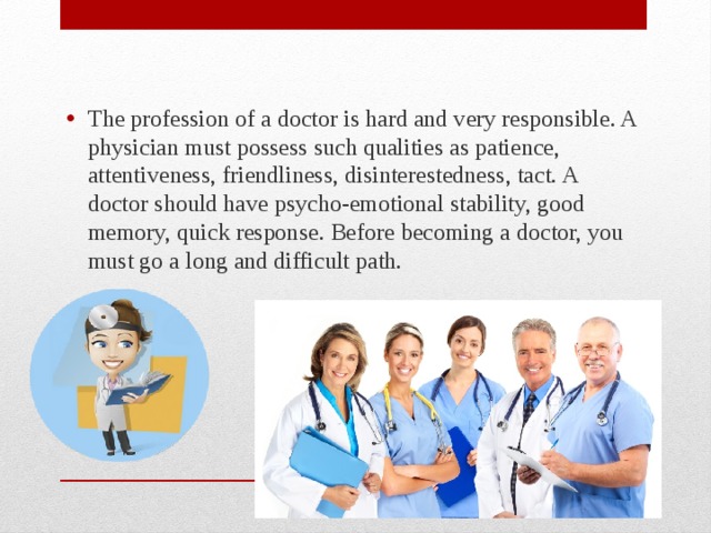 The profession of a doctor is hard and very responsible. A physician must possess such qualities as patience, attentiveness, friendliness, disinterestedness, tact. A doctor should have psycho-emotional stability, good memory, quick response. Before becoming a doctor, you must go a long and difficult path. 