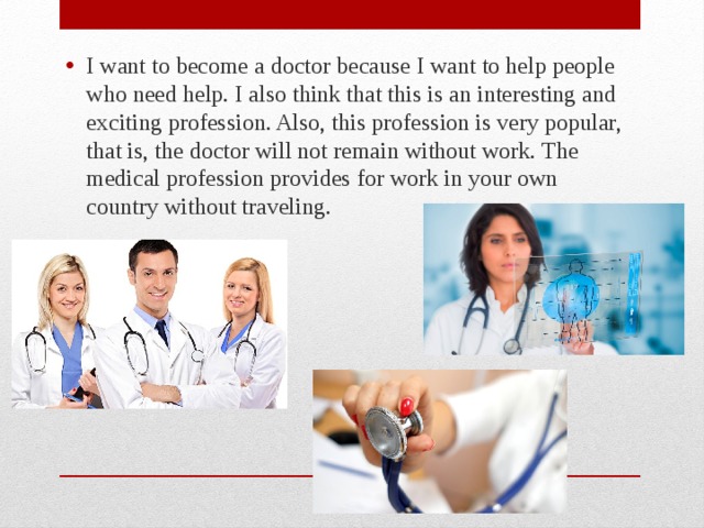 I want to become a doctor because I want to help people who need help. I also think that this is an interesting and exciting profession. Also, this profession is very popular, that is, the doctor will not remain without work. The medical profession provides for work in your own country without traveling.  