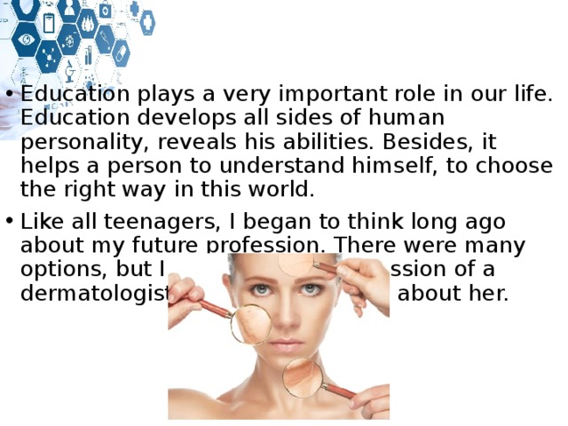 Education plays a very important role in our life. Education develops all sides of human personality, reveals his abilities. Besides, it helps a person to understand himself, to choose the right way in this world. Like all teenagers, I began to think long ago about my future profession. There were many options, but I settled on the profession of a dermatologist. I will tell you more about her. 