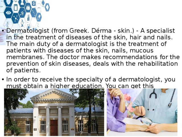 Dermatologist (from Greek. Dérma - skin.) - A specialist in the treatment of diseases of the skin, hair and nails. The main duty of a dermatologist is the treatment of patients with diseases of the skin, nails, mucous membranes. The doctor makes recommendations for the prevention of skin diseases, deals with the rehabilitation of patients. In order to receive the specialty of a dermatologist, you must obtain a higher education. You can get this specialty at a medical university. Training takes 8 years. 