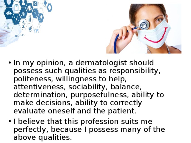 In my opinion, a dermatologist should possess such qualities as responsibility, politeness, willingness to help, attentiveness, sociability, balance, determination, purposefulness, ability to make decisions, ability to correctly evaluate oneself and the patient. I believe that this profession suits me perfectly, because I possess many of the above qualities. 