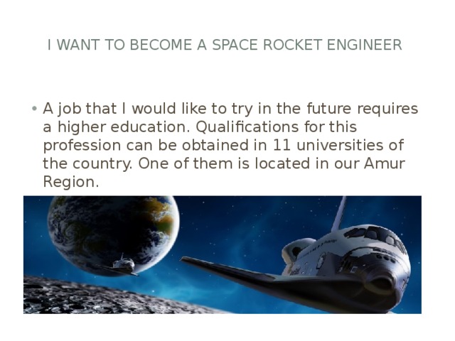  I want to become a SPACE rocket engineer A job that I would like to try in the future requires a higher education. Qualifications for this profession can be obtained in 11 universities of the country. One of them is located in our Amur Region. 