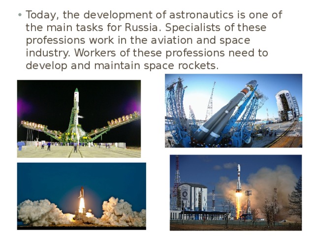 Today, the development of astronautics is one of the main tasks for Russia. Specialists of these professions work in the aviation and space industry. Workers of these professions need to develop and maintain space rockets. 