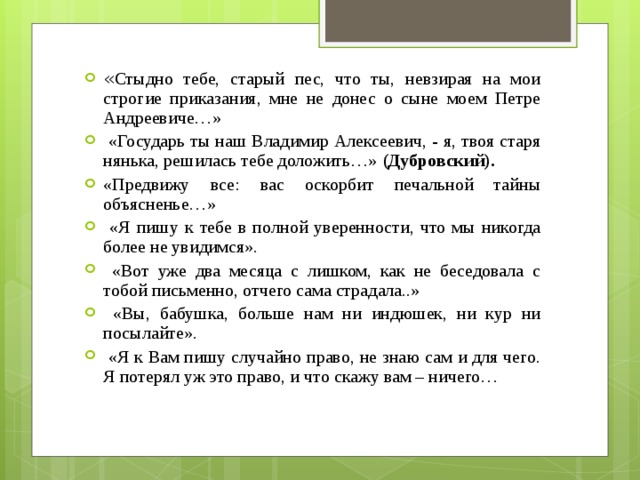 « Стыдно тебе, старый пес, что ты, невзирая на мои строгие приказания, мне не донес о сыне моем Петре Андреевиче…»   «Государь ты наш Владимир Алексеевич, - я, твоя старя нянька, решилась тебе доложить…»  (Дубровский). «Предвижу все: вас оскорбит печальной тайны объясненье…»  «Я пишу к тебе в полной уверенности, что мы никогда более не увидимся».   «Вот уже два месяца с лишком, как не беседовала с тобой письменно, отчего сама страдала..»   «Вы, бабушка, больше нам ни индюшек, ни кур ни посылайте».   «Я к Вам пишу случайно право, не знаю сам и для чего. Я потерял уж это право, и что скажу вам – ничего…  