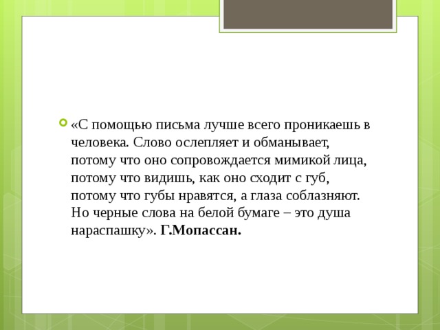 «С помощью письма лучше всего проникаешь в человека. Слово ослепляет и обманывает, потому что оно сопровождается мимикой лица, потому что видишь, как оно сходит с губ, потому что губы нравятся, а глаза соблазняют. Но черные слова на белой бумаге – это душа нараспашку». Г.Мопассан. 