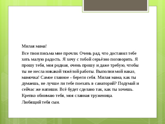 Милая мама! Все твои письма мне прочли. Очень рад, что доставил тебе хоть малую радость. Я хочу с тобой серьёзно поговорить. Я прошу тебя, моя родная, очень прошу и даже требую, чтобы ты не несла никакой тяжёлой работы. Выполни мой наказ, мамочка! Самое главное - береги себя. Милая мама, как ты думаешь, не лучше ли тебе поехать в санаторий? Подумай и сейчас же напиши. Всё будет сделано так, как ты хочешь. Крепко обнимаю тебя, моя славная труженица. Любящий тебя сын. 