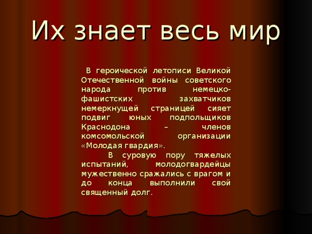 Их знает весь мир  В героической летописи Великой Отечественной войны советского народа против немецко-фашистских захватчиков немеркнущей страницей сияет подвиг юных подпольщиков Краснодона – членов комсомольской организации «Молодая гвардия».  В суровую пору тяжелых испытаний, молодогвардейцы мужественно сражались с врагом и до конца выполнили свой священный долг . 