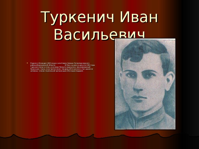 Туркенич Иван Васильевич Родился 18 января 1920 года в селе Новом Лимане Петропавловского района Воронежской области    В боях на дону в августе 1942 года Туркенич попал в плен, но вскоре бежал и вернулся в оккупированный Краснодон. Здесь он встретил своих товарищей по школе и стал одним из активных членов подпольной организации «Молодая гвардия». 