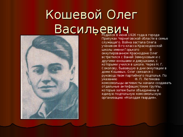 Кошевой Олег Васильевич   Родился 8 июня 1926 года в городе Прилуках Черниговской области в семье служащего. Война застала Олега учеником 8-го класса Краснодонской школы имени Горького  В оккупированном Краснодоне Олег встретился с Ваней Земнуховым и с другими юношами и девушками, с которыми учился в школе. Через Н. Г. Соколову, бывавшую в дни оккупации в доме Кошевых, Олег связался с руководством партийного подполья. По указанию Ф. П. Лютикова комсомольцы-активисты начали создавать отдельные антифашистские группы, которые затем были объединены в единую подпольную комсомольскую организацию «Молодая гвардия».  