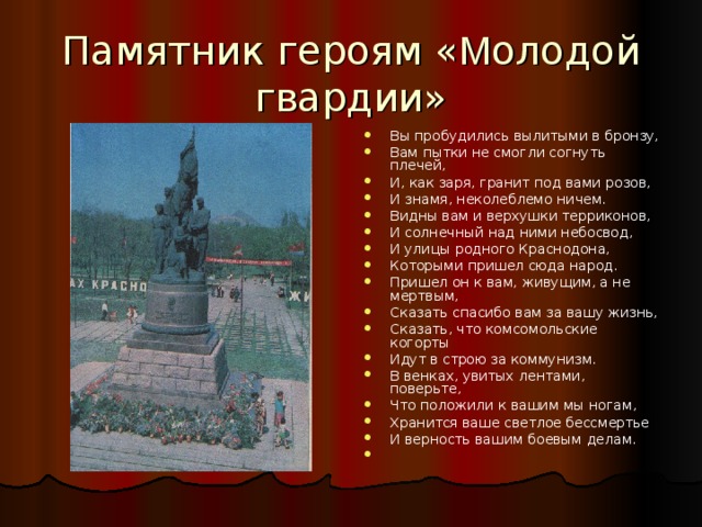 Памятник героям « М олодой гвардии» Вы пробудились вылитыми в бронзу, Вам пытки не смогли согнуть плечей, И, как заря, гранит под вами розов, И знамя, неколеблемо ничем. Видны вам и верхушки терриконов, И солнечный над ними небосвод, И улицы родного Краснодона, Которыми пришел сюда народ. Пришел он к вам, живущим, а не мертвым, Сказать спасибо вам за вашу жизнь, Сказать, что комсомольские когорты Идут в строю за коммунизм. В венках, увитых лентами, поверьте, Что положили к вашим мы ногам, Хранится ваше светлое бессмертье И верность вашим боевым делам. 