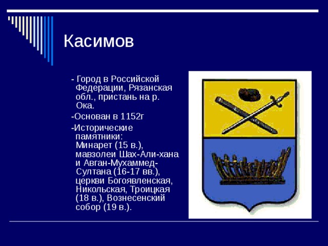 Касимов  - Город в Российской Федерации, Рязанская обл., пристань на р. Ока.  -Основан в 1152г  -Исторические памятники: Минарет (15 в.), мавзолеи Шах-Али-хана и Авган-Мухаммед-Султана (16-17 вв.), церкви Богоявленская, Никольская, Троицкая (18 в.), Вознесенский собор (19 в.). 
