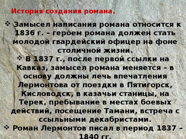 История создания романа.    Замысел написания романа относится к 1836 г. – героем романа должен стать молодой гвардейский офицер на фоне столичной жизни.  В 1837 г., после первой ссылки на Кавказ, замысел романа меняется – в основу должны лечь впечатления Лермонтова от поездки в Пятигорск, Кисловодск, в казачьи станицы, на Терек, пребывание в местах боевых действий, посещение Тамани, встреча с ссыльными декабристами.  Роман Лермонтов писал в период 1837 – 1840 гг. Точной датировки отдельных глав нет.  