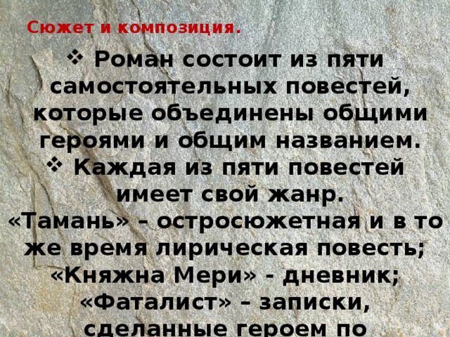 Сюжет и композиция.    Роман состоит из пяти самостоятельных повестей, которые объединены общими героями и общим названием.  Каждая из пяти повестей имеет свой жанр. «Тамань» – остросюжетная и в то же время лирическая повесть; «Княжна Мери» - дневник; «Фаталист» – записки, сделанные героем по прошествии некоторого времени после описываемых событий. 