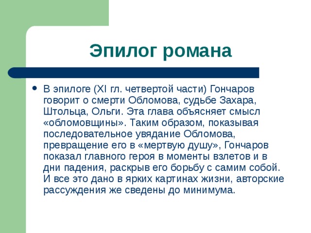 Эпилог романа В эпилоге ( XI гл. четвертой части) Гончаров говорит о смерти Обломова, судьбе Захара, Штольца, Ольги. Эта глава объясняет смысл «обломовщины». Таким образом, показывая последовательное увядание Обломова, превращение его в «мертвую душу», Гончаров показал главного героя в моменты взлетов и в дни падения, раскрыв его борьбу с самим собой. И все это дано в ярких картинах жизни, авторские рассуждения же сведены до минимума. 