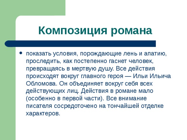 Композиция романа  показать условия, порождающие лень и апатию, проследить, как постепенно гаснет человек, превращаясь в мертвую душу. Все действия происходят вокруг главного героя — Ильи Ильича Обломова. Он объединяет вокруг себя всех действующих лиц. Действия в романе мало (особенно в первой части). Все внимание писателя сосредоточено на тончайшей отделке характеров. 