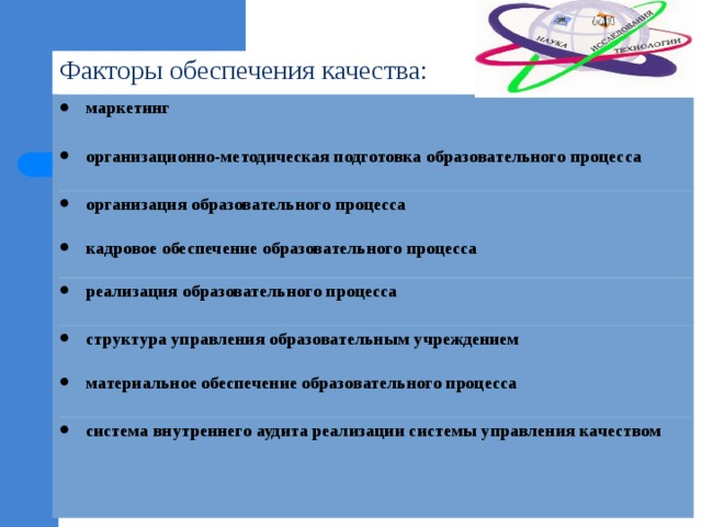 Факторы обеспечения качества: маркетинг  организационно-методическая подготовка образовательного процесса  организация образовательного процесса кадровое обеспечение образовательного процесса реализация образовательного процесса  структура управления образовательным учреждением материальное обеспечение образовательного процесса  система внутреннего аудита реализации системы управления качеством   