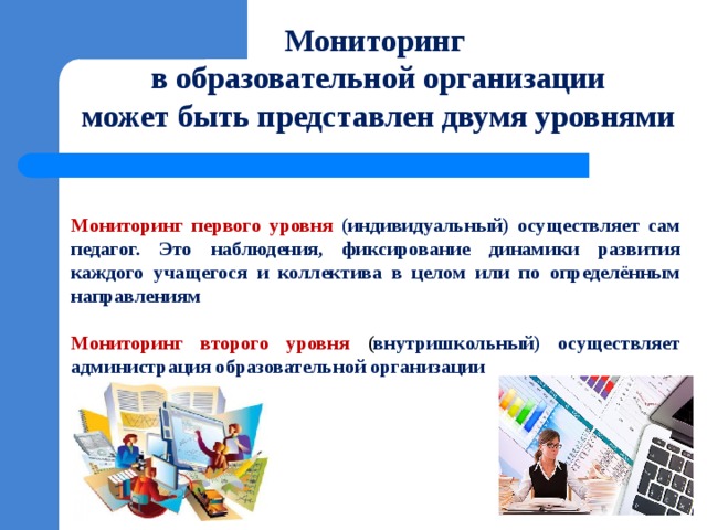 Мониторинг  в образовательной организации  может быть представлен двумя уровнями Мониторинг первого уровня (индивидуальный) осуществляет сам педагог. Это наблюдения, фиксирование динамики развития каждого учащегося и коллектива в целом или по определённым направлениям  Мониторинг второго уровня ( внутришкольный) осуществляет администрация образовательной организации 