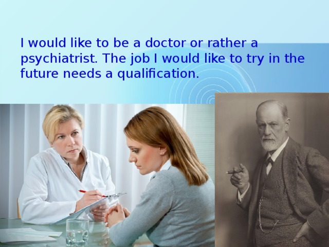 I would like to be a doctor or rather a psychiatrist. The job I would like to try in the future needs a qualification. 