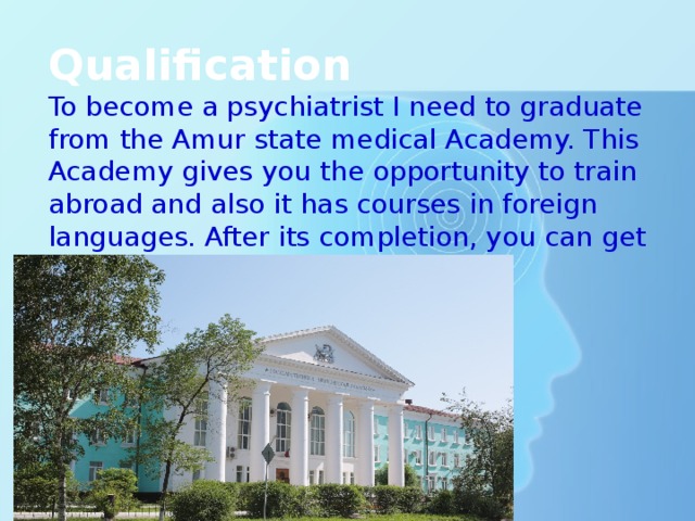 Qualification To become a psychiatrist I need to graduate from the Amur state medical Academy. This Academy gives you the opportunity to train abroad and also it has courses in foreign languages. After its completion, you can get a job abroad. 
