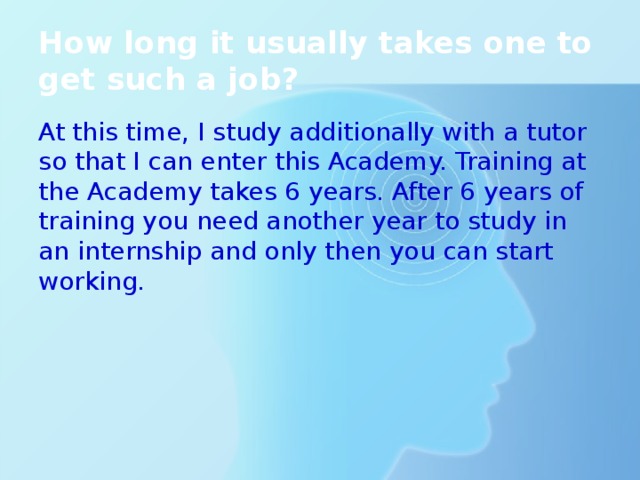 How long it usually takes one to get such a job? At this time, I study additionally with a tutor so that I can enter this Academy. Training at the Academy takes 6 years. After 6 years of training you need another year to study in an internship and only then you can start working. 