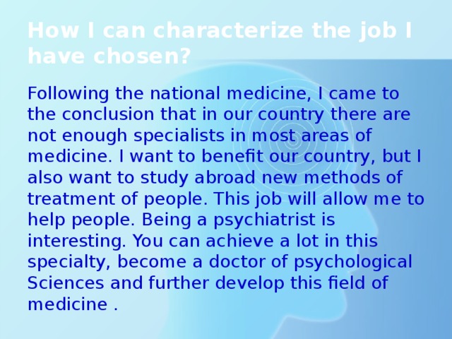 How I can characterize the job I have chosen? Following the national medicine, I came to the conclusion that in our country there are not enough specialists in most areas of medicine. I want to benefit our country, but I also want to study abroad new methods of treatment of people. This job will allow me to help people. Being a psychiatrist is interesting. You can achieve a lot in this specialty, become a doctor of psychological Sciences and further develop this field of medicine . 