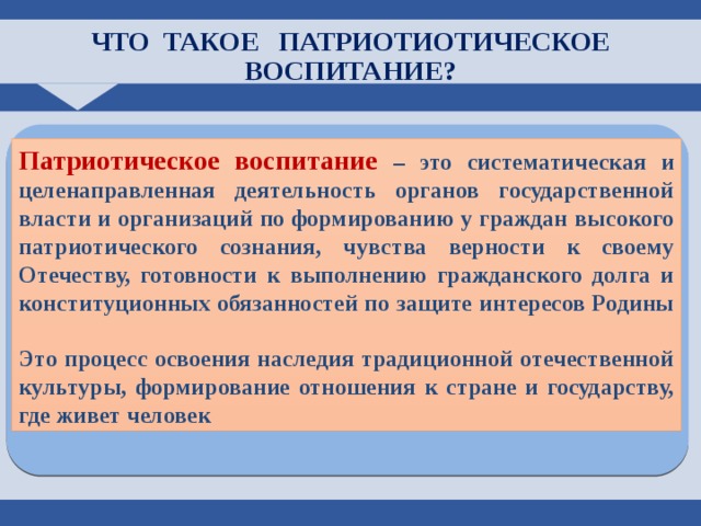 ЧТО ТАКОЕ ПАТРИОТИОТИЧЕСКОЕ ВОСПИТАНИЕ? Патриотическое воспитание  – это систематическая и целенаправленная деятельность органов государственной власти и организаций по формированию у граждан высокого патриотического сознания, чувства верности к своему Отечеству, готовности к выполнению гражданского долга и конституционных обязанностей по защите интересов Родины  Это процесс освоения наследия традиционной отечественной культуры, формирование отношения к стране и государству, где живет человек 4 